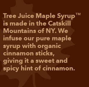 Tree Juice Maple Syrup is made in the Catskill Mountains of NY.  We infuse our pure maple syrup with organic cinnamon sticks, giving it a sweet and spicy hint of cinnamon.
